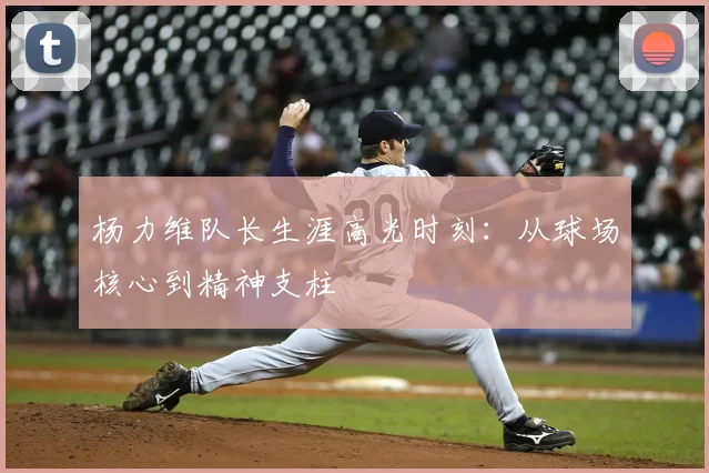 杨力维队长生涯高光时刻：从球场核心到精神支柱