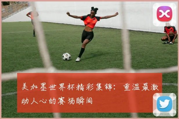 美加墨世界杯精彩集锦：重温最激动人心的赛场瞬间