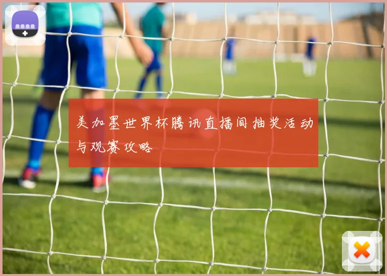 美加墨世界杯腾讯直播间抽奖活动与观赛攻略