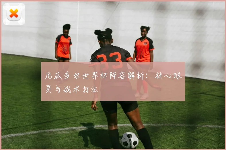 厄瓜多尔世界杯阵容解析：核心球员与战术打法