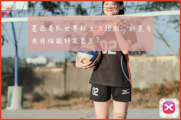 墨西哥队世界杯主力预测：新星与老将谁能锁定首发？