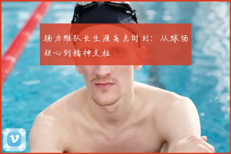 杨力维队长生涯高光时刻：从球场核心到精神支柱